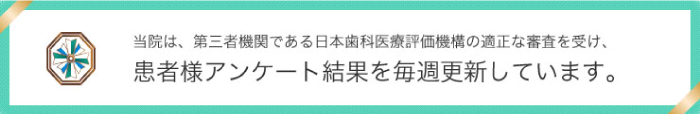 当院は、第三者機関である日本歯科医療評価機構の適正な診査を受け、患者様アンケート結果を毎週更新しています。